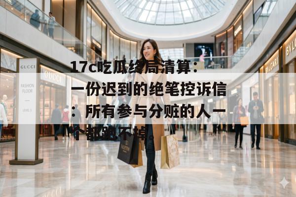 17c吃瓜终局清算：一份迟到的绝笔控诉信：所有参与分赃的人一个都跑不掉。