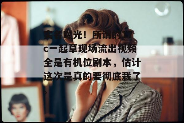实名曝光！所谓的17c一起草现场流出视频全是有机位剧本，估计这次是真的要彻底栽了。