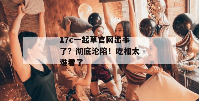 17c一起草官网出事了？彻底沦陷！吃相太难看了