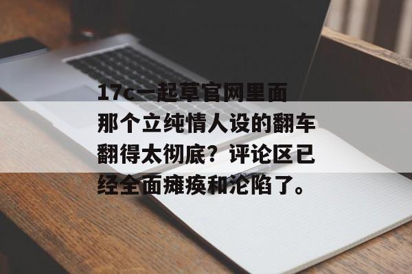 17c一起草官网里面那个立纯情人设的翻车翻得太彻底？评论区已经全面瘫痪和沦陷了。