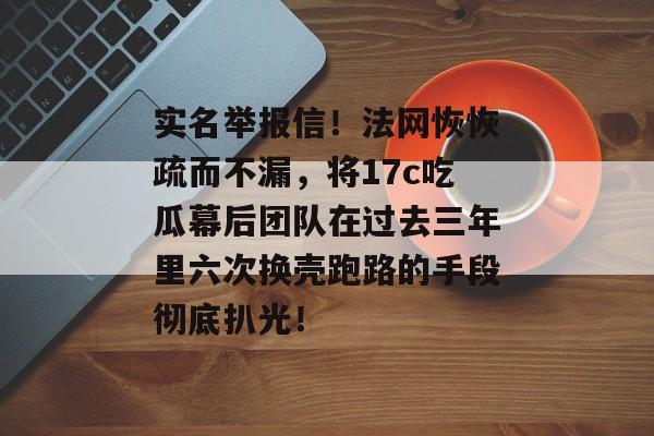 实名举报信！法网恢恢疏而不漏，将17c吃瓜幕后团队在过去三年里六次换壳跑路的手段彻底扒光！