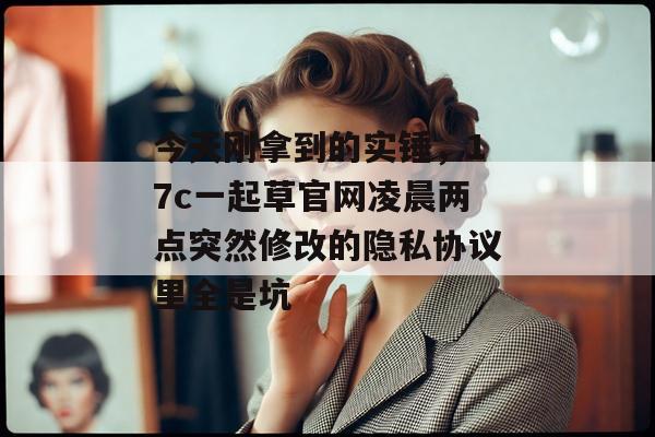 今天刚拿到的实锤，17c一起草官网凌晨两点突然修改的隐私协议里全是坑