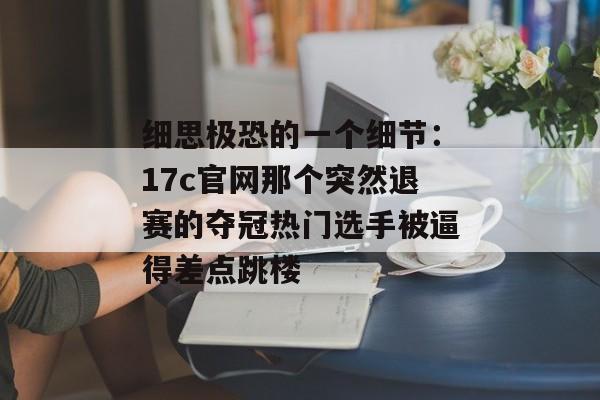 细思极恐的一个细节：17c官网那个突然退赛的夺冠热门选手被逼得差点跳楼