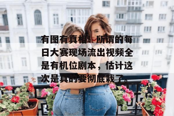 有图有真相！所谓的每日大赛现场流出视频全是有机位剧本，估计这次是真的要彻底栽了。