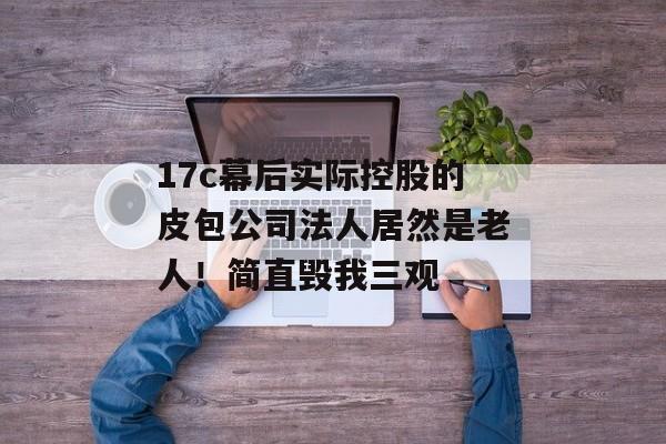 17c幕后实际控股的皮包公司法人居然是老人！简直毁我三观