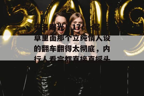 实名曝光！17c一起草里面那个立纯情人设的翻车翻得太彻底，内行人看完都直接直摇头。