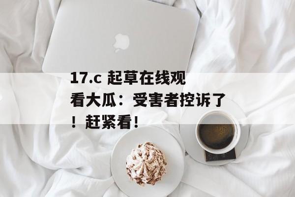 17.c 起草在线观看大瓜：受害者控诉了！赶紧看！