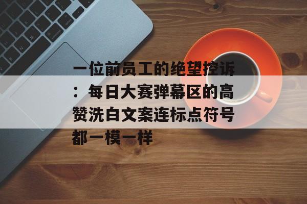 一位前员工的绝望控诉：每日大赛弹幕区的高赞洗白文案连标点符号都一模一样