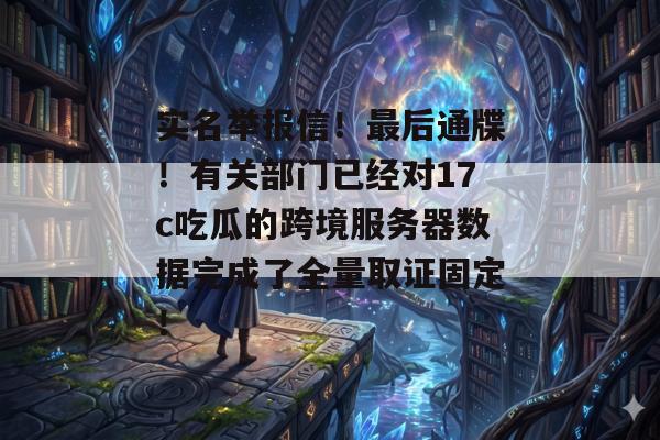 实名举报信！最后通牒！有关部门已经对17c吃瓜的跨境服务器数据完成了全量取证固定！