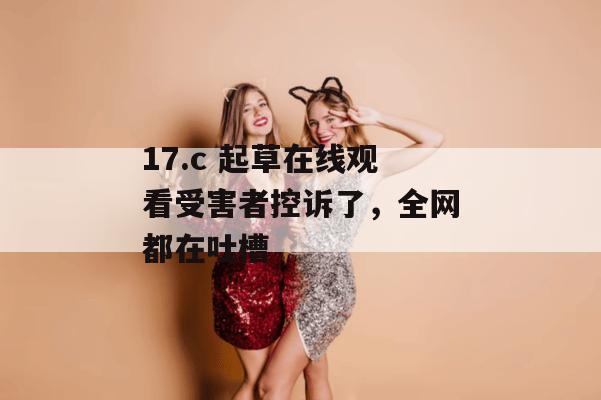 17.c 起草在线观看受害者控诉了，全网都在吐槽