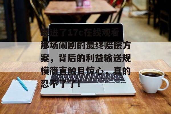 跟进了17c在线观看那场闹剧的最终赔偿方案,背后的利益输送规模简直触目惊心,真的忍不了了!
