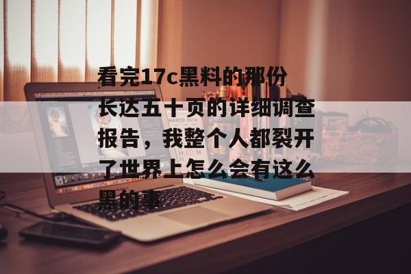 看完17c黑料的那份长达五十页的详细调查报告,我整个人都裂开了世界上怎么会有这么黑的事