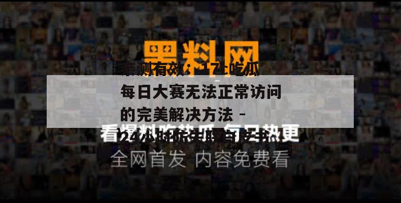 亲测有效:17c吃瓜每日大赛无法正常访问的完美解决方法 - 24小时防失联白皮书