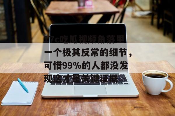 17c吃瓜视频角落里一个极其反常的细节,可惜99%的人都没发现这才是关键证据