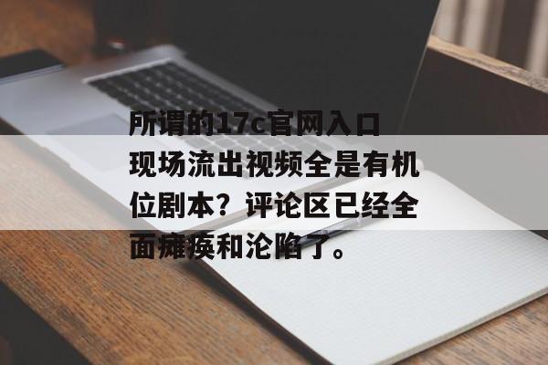 所谓的17c官网入口现场流出视频全是有机位剧本?评论区已经全面瘫痪和沦陷了。