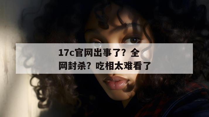 17c官网出事了？全网封杀？吃相太难看了