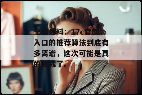 全网爆料:17c官网入口的推荐算法到底有多离谱,这次可能是真的要栽了。