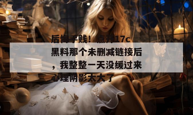 后悔手贱!点开17c黑料那个未删减链接后,我整整一天没缓过来心理阴影太大了